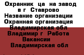 Охранник (ца) на завод в г. Ставрово › Название организации ­ Охранная организация - Владимирская обл., Владимир г. Работа » Вакансии   . Владимирская обл.